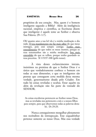 ESSÊNCIA Benne Den 26
propósitos de seu coração. Mas, quem é o homem
inteligente segundo a Bíblia? Além da inteligência
racional, empírica e científica, as Escrituras dizem
que inteligente é aquele teme ao Senhor e observa
Sua Palavra. (Pv 1:7).
Oh! quanto amo a tua lei! ela é a minha meditação o dia
todo. O teu mandamento me faz mais sábio do que meus
inimigos, pois está sempre comigo. Tenho mais
entendimento do que todos os meus mestres, porque os
teus testemunhos são a minha meditação. Sou mais
entendido do que os velhos, porque tenho guardado os
teus preceitos. Sl 119:97-100 (grifo nosso).
À vista desses esclarecimentos iniciais,
insistimos na premissa de que o Senhor Deus é o
único que verdadeiramente conhece o homem em
todas as suas dimensões, e que os inteligentes são
pessoas que conseguem certa medida dessa mesma
verdade, generosamente doada pelo Criador. Em
tudo há coisas reveladas e ocultas. Estar aquém ou
além da revelação não faz parte da vontade do
SENHOR.
As coisas encobertas pertencem ao Senhor nosso Deus,
mas as reveladas nos pertencem a nós e a nossos filhos
para sempre, para que observemos todas as palavras desta
lei. Dt 29:29.
Nunca conseguiremos mergulhar plenamente
nos recônditos da introspecção. Esse esquadrinhar
pertence somente ao nosso Deus. Mas essa verdade
 