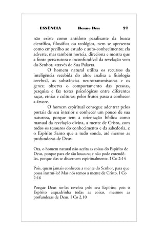 ESSÊNCIA Benne Den 27
não existe como antídoto paralisante da busca
científica, filosófica ou teológica, nem se apresenta
como empecilho ao estudo e auto-conhecimento; ela
adverte, mas também norteia, direciona e mostra que
a fonte perscrutora e inconfundível da revelação vem
do Senhor, através de Sua Palavra.
O homem natural utiliza os recursos da
inteligência recebida do alto; analisa a fisiologia
cerebral, as substâncias neurotransmissoras e os
genes; observa o comportamento das pessoas,
pesquisa e faz testes psicológicos entre diferentes
raças, etnias e culturas; pelos frutos passa a conhecer
a árvore.
O homem espiritual consegue adentrar pelos
portais de seu interior e conhecer um pouco de sua
natureza, porque tem a orientação bíblica como
manual da revelação divina, a mente de Cristo, com
todos os tesouros do conhecimento e da sabedoria, e
o Espírito Santo que a tudo sonda, até mesmo as
profundezas de Deus.
Ora, o homem natural não aceita as coisas do Espírito de
Deus, porque para ele são loucura; e não pode entendê-
las, porque elas se discernem espiritualmente. I Co 2:14
Pois, quem jamais conheceu a mente do Senhor, para que
possa instruí-lo? Mas nós temos a mente de Cristo. I Co
2:16
Porque Deus no-las revelou pelo seu Espírito; pois o
Espírito esquadrinha todas as coisas, mesmos as
profundezas de Deus. I Co 2.10
 