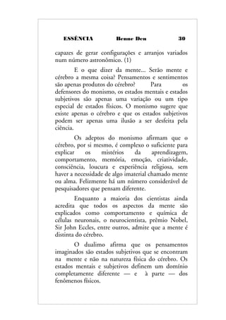ESSÊNCIA Benne Den 30
capazes de gerar configurações e arranjos variados
num número astronômico. (1)
E o que dizer da mente... Serão mente e
cérebro a mesma coisa? Pensamentos e sentimentos
são apenas produtos do cérebro? Para os
defensores do monismo, os estados mentais e estados
subjetivos são apenas uma variação ou um tipo
especial de estados físicos. O monismo sugere que
existe apenas o cérebro e que os estados subjetivos
podem ser apenas uma ilusão a ser desfeita pela
ciência.
Os adeptos do monismo afirmam que o
cérebro, por si mesmo, é complexo o suficiente para
explicar os mistérios da aprendizagem,
comportamento, memória, emoção, criatividade,
consciência, loucura e experiência religiosa, sem
haver a necessidade de algo imaterial chamado mente
ou alma. Felizmente há um número considerável de
pesquisadores que pensam diferente.
Enquanto a maioria dos cientistas ainda
acredita que todos os aspectos da mente são
explicados como comportamento e química de
células neuronais, o neurocientista, prêmio Nobel,
Sir John Eccles, entre outros, admite que a mente é
distinta do cérebro.
O dualimo afirma que os pensamentos
imaginados são estados subjetivos que se encontram
na mente e não na natureza física do cérebro. Os
estados mentais e subjetivos definem um domínio
completamente diferente — e à parte — dos
fenômenos físicos.
 