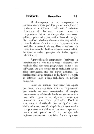 ESSÊNCIA Benne Den 32
O desempenho de um computador é
formado basicamente por dois grandes complexos: o
hardware e o software. Tudo que é máquina
chamamos de hardware. Assim todos os
componentes físicos do computador, tais como
gabinete, placa mãe, processador, fonte de energia,
disco rígido e similares diversos estão enquadrados
como hardware. O software é a programação que
possibilita a execução de trabalhos específicos, tais
como: formação de planilhas, cálculos, textos, edição
de fotos e vídeo, gravações de áudio, agenda,
calendário, etc.
A parte física do computador – hardware – é
importantíssima, mas não consegue apresentar um
resultado final sem uma programação existente nos
solftwares. Os dois componentes trabalham juntos,
estão interligados, mas são partes distintas. O
cérebro pode ser comparado ao hardware e a mente
ao software. Lado a lado trabalham em perfeita
harmonia.
Pouco ou nenhum valor existe para aquele
que possui um computador sem uma programação
que atenda às suas necessidades. O simples
funcionamento elétrico do hardware assemelha-se a
uma vida vegetativa de algumas pessoas que
permanecem em coma profundo. Problema
semelhante é identificado quando alguém possui
vários softwares, mas não dispõe de um computador
para processar seus dados; seria o mesmo que ter a
mente e não possuir o cérebro, ou seja, vida
espiritual ausente do corpo físico. A mente que está
 
