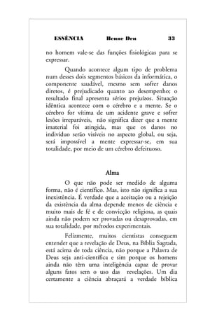 ESSÊNCIA Benne Den 33
no homem vale-se das funções fisiológicas para se
expressar.
Quando acontece algum tipo de problema
num desses dois segmentos básicos da informática, o
componente saudável, mesmo sem sofrer danos
diretos, é prejudicado quanto ao desempenho; o
resultado final apresenta sérios prejuízos. Situação
idêntica acontece com o cérebro e a mente. Se o
cérebro for vítima de um acidente grave e sofrer
lesões irreparáveis, não significa dizer que a mente
imaterial foi atingida, mas que os danos no
indivíduo serão visíveis no aspecto global, ou seja,
será impossível a mente expressar-se, em sua
totalidade, por meio de um cérebro defeituoso.
Alma
O que não pode ser medido de alguma
forma, não é científico. Mas, isto não significa a sua
inexistência. É verdade que a aceitação ou a rejeição
da existência da alma depende menos de ciência e
muito mais de fé e de convicção religiosa, as quais
ainda não podem ser provadas ou desaprovadas, em
sua totalidade, por métodos experimentais.
Felizmente, muitos cientistas conseguem
entender que a revelação de Deus, na Bíblia Sagrada,
está acima de toda ciência, não porque a Palavra de
Deus seja anti-científica e sim porque os homens
ainda não têm uma inteligência capaz de provar
alguns fatos sem o uso das revelações. Um dia
certamente a ciência abraçará a verdade bíblica
 