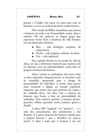 ESSÊNCIA Benne Den 34
porque o Criador virá outra vez para estar com os
homens e a terra se encherá do pleno conhecimento.
Pelo estudo da Bíblia entendemos por pessoa
o homem em toda a sua humanidade: corpo, alma e
espírito. Há três palavras na língua grega que
expressam muito bem a existência da vida humana
em três dimensões distintas:
● Bios – vida biológica, corpórea, de
subsistência;
● Psiché – vida psíquica, anímica, da alma;
● Zoe – vida espiritual.
Este capítulo destina-se ao estudo da vida da
alma, ou seja, a dimensão imaterial que expressa um
ser distinto, com sua individualidade, como base na
própria existência do homem.
Alma e mente se confundem. Em nossa visão
as duas expressões frequentemente se mesclam num
só conteúdo, apontando para o âmago da
personalidade do indivíduo: o termo alma parece
mais imaterial e ligado ao mundo espiritual,
enquanto que mente está mais próxima do corpo e
da realidade física. Na alma está a essência do
homem, que forma a base da personalidade do
indivíduo. Essa essência permite o homem pensar,
perceber, refletir, aprender, sentir, lembrar, querer e
decidir
A alma (Hb "nephesh"; Gr "psyche") - é a
sede dos pensamentos, dos sentimentos e das
decisões. É a parte imaterial do homem voltada para
o próprio homem e que o identifica no aspecto
moral. A alma é tudo que o homem é em sua
 