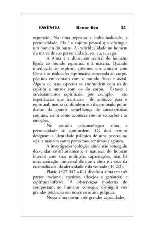 ESSÊNCIA Benne Den 35
expressão. Na alma repousa a individualidade, a
personalidade. Ela é o sujeito pessoal que distingue
um homem do outro. A individualidade no homem
é a marca de sua personalidade, seu eu, seu ego.
A Alma é a dimensão central do homem,
ligada ao mundo espiritual e à matéria. Quando
interligada ao espírito, põe-nos em contato com
Deus e as realidades espirituais; conectada ao corpo,
põe-nos em contato com o mundo físico e social.
Alguns de seus aspectos se confundem com os do
espírito e outros com os do corpo. Êxtases e
arrebatamentos espirituais, por exemplo, são
experiências que transitam do anímico para o
espiritual, mas se confundem em determinado ponto
diante da grande semelhança de características
comuns, assim como acontece com as sensações e as
emoções.
No sentido psicoteológico alma e
personalidade se confundem. Os dois termos
designam a identidade psíquica de uma pessoa, ou
seja, a maneira como pensamos, sentimos e agimos.
A investigação teológica ainda não conseguiu
desvendar satisfatoriamente a natureza do homem
interior com suas múltiplas capacitações, mas há
uma aceitação universal de que a alma é a sede da
racionalidade, da afetividade e da vontade ( Fl 2:2).
Platão (427-347 a.C.) dividia a alma em três
partes: racional, apetitiva (desejos e ganância) e
espiritural-afetiva. A observação moderna do
comportamento humano consegue distinguir três
grandes potências em nossa estrutura psíquica.
Nossa alma possui três grandes capacidades,
 