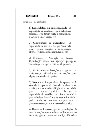 ESSÊNCIA Benne Den 36
potências ou atributos:
1) Racionalidade ou intelectualidade - A
capacidade de conhecer - ou inteligência
racional. Dela fazem parte a consciência,
a lógica, a imaginação, etc.
2) Sensibilidade ou afetividade - A
capacidade de sentir – É a potência pela
qual temos emoções e sentimentos:
alegria, tristeza, raiva, amor, tédio, etc.
a) Emoções – Alteração do humor -
Perturbação súbita ou agitação passageira
causadas pela surpresa, medo, alegria etc.
b) Sentimentos – Emoções carregadas por
mais tempo. Afeições ou inclinações para
alguém, amizade, simpatia;
3) Vontade - A capacidade de querer - A
vontade é o poder da alma de escolher entre
motivos e em seguida dirigir sua atividade
para o motivo escolhido. Ela tem a
capacidade de escolher um fim e os meios
para atingi-lo. Através da vontade o indivíduo
pode mudar os motivos, romper com o
passado e começar um novo modo de vida.
a) Desejo – Interesse, prazer e ambição. As
reais intenções que motivam o homem a ter
interesse, gosto, prazer ou cobiça. Os níveis
 