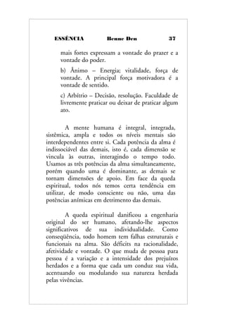 ESSÊNCIA Benne Den 37
mais fortes expressam a vontade do prazer e a
vontade do poder.
b) Ânimo – Energia; vitalidade, força de
vontade. A principal força motivadora é a
vontade de sentido.
c) Arbítrio – Decisão, resolução. Faculdade de
livremente praticar ou deixar de praticar algum
ato.
A mente humana é integral, integrada,
sistêmica, ampla e todos os níveis mentais são
interdependentes entre si. Cada potência da alma é
indissociável das demais, isto é, cada dimensão se
vincula às outras, interagindo o tempo todo.
Usamos as três potências da alma simultaneamente,
porém quando uma é dominante, as demais se
tornam dimensões de apoio. Em face da queda
espiritual, todos nós temos certa tendência em
utilizar, de modo consciente ou não, uma das
potências anímicas em detrimento das demais.
A queda espiritual danificou a engenharia
original do ser humano, afetando-lhe aspectos
significativos de sua individualidade. Como
conseqüência, todo homem tem falhas estruturais e
funcionais na alma. São déficits na racionalidade,
afetividade e vontade. O que muda de pessoa para
pessoa é a variação e a intensidade dos prejuízos
herdados e a forma que cada um conduz sua vida,
acentuando ou modulando sua natureza herdada
pelas vivências.
 