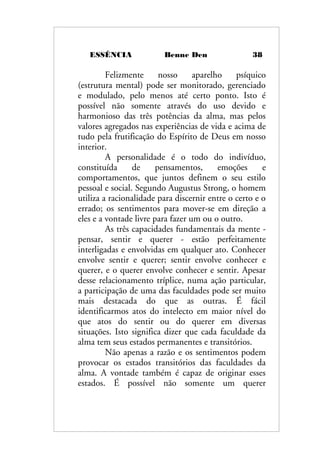 ESSÊNCIA Benne Den 38
Felizmente nosso aparelho psíquico
(estrutura mental) pode ser monitorado, gerenciado
e modulado, pelo menos até certo ponto. Isto é
possível não somente através do uso devido e
harmonioso das três potências da alma, mas pelos
valores agregados nas experiências de vida e acima de
tudo pela frutificação do Espírito de Deus em nosso
interior.
A personalidade é o todo do indivíduo,
constituída de pensamentos, emoções e
comportamentos, que juntos definem o seu estilo
pessoal e social. Segundo Augustus Strong, o homem
utiliza a racionalidade para discernir entre o certo e o
errado; os sentimentos para mover-se em direção a
eles e a vontade livre para fazer um ou o outro.
As três capacidades fundamentais da mente -
pensar, sentir e querer - estão perfeitamente
interligadas e envolvidas em qualquer ato. Conhecer
envolve sentir e querer; sentir envolve conhecer e
querer, e o querer envolve conhecer e sentir. Apesar
desse relacionamento tríplice, numa ação particular,
a participação de uma das faculdades pode ser muito
mais destacada do que as outras. É fácil
identificarmos atos do intelecto em maior nível do
que atos do sentir ou do querer em diversas
situações. Isto significa dizer que cada faculdade da
alma tem seus estados permanentes e transitórios.
Não apenas a razão e os sentimentos podem
provocar os estados transitórios das faculdades da
alma. A vontade também é capaz de originar esses
estados. É possível não somente um querer
 