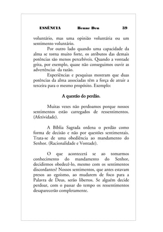 ESSÊNCIA Benne Den 39
voluntário, mas uma opinião voluntária ou um
sentimento voluntário.
Por outro lado quando uma capacidade da
alma se torna muito forte, os atributos das demais
potências são menos percebíveis. Quando a vontade
grita, por exemplo, quase não conseguimos ouvir as
advertências da razão.
Experiências e pesquisas mostram que duas
potências da alma associadas têm a força de atrair a
terceira para o mesmo propósito. Exemplo:
A questão do perdão.
Muitas vezes não perdoamos porque nossos
sentimentos estão carregados de ressentimentos.
(Afetividade).
A Bíblia Sagrada ordena o perdão como
forma de decisão e não por questões sentimentais.
Trata-se de uma obediência ao mandamento do
Senhor. (Racionalidade e Vontade).
O que acontecerá se ao tomarmos
conhecimento do mandamento do Senhor,
decidirmos obedecê-lo, mesmo com os sentimentos
discordantes? Nossos sentimentos, que antes estavam
presos ao egoismo, ao mudarem de foco para a
Palavra de Deus, serão libertos. Se alguém decide
perdoar, com o passar do tempo os ressentimentos
desaparecerão completamente.
 