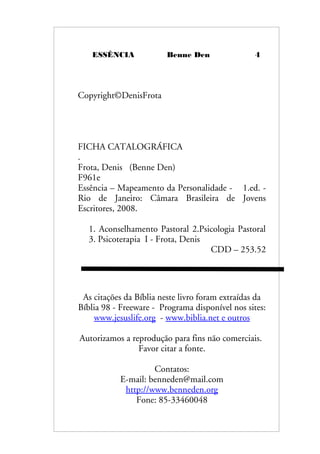 ESSÊNCIA Benne Den 4
Copyright©DenisFrota
FICHA CATALOGRÁFICA
.
Frota, Denis (Benne Den)
F961e
Essência – Mapeamento da Personalidade - 1.ed. -
Rio de Janeiro: Câmara Brasileira de Jovens
Escritores, 2008.
1. Aconselhamento Pastoral 2.Psicologia Pastoral
3. Psicoterapia I - Frota, Denis
CDD – 253.52
As citações da Bíblia neste livro foram extraídas da
Bíblia 98 - Freeware - Programa disponível nos sites:
www.jesuslife.org - www.biblia.net e outros
Autorizamos a reprodução para fins não comerciais.
Favor citar a fonte.
Contatos:
E-mail: benneden@mail.com
http://www.benneden.org
Fone: 85-33460048
 