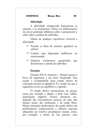 ESSÊNCIA Benne Den 40
Afetividade
A afetividade compreende basicamente as
emoções e os sentimentos. Direta ou indiretamente
ela exerce profunda influência sobre o pensamento e
sobre toda a conduta do indivíduo.
Diante de qualquer experiência vivencial a
afetividade:
 Percebe os fatos de maneira agradável ou
sofrível
 Confere uma disposição indiferente ou
entusiasmada
 Desperta sentimentos apropriados que
determinam a atitude do indivíduo
Emoções
Emoção [Do fr. émotion.] - Reação intensa e
breve do organismo a um lance inesperado. Essa
reação é acompanhada dum estado afetivo de
conotação penosa ou agradável. É o estado em que o
organismo sai de seu equilíbrio e é agitado.
O estado afetivo momentâneo da pessoa,
como por exemplo a alegria, o bem estar, júbilo,
inquietação, angústia, tristeza, desespero etc.,
depende das circunstâncias pessoais da vida, dos
desejos atuais, das inclinações e da saúde física.
Muitas alterações desfavoráveis do estado afetivo são
perfeitamente compreensíveis e refletem respostas
adequadas aos motivos psicológicos causais, como,
por exemplo, a morte de um parente, uma
 