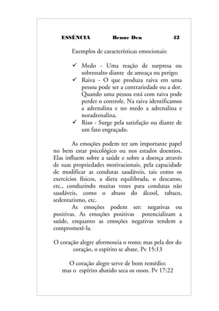 ESSÊNCIA Benne Den 42
Exemplos de características emocionais:
 Medo - Uma reação de surpresa ou
sobressalto diante de ameaça ou perigo;
 Raiva - O que produza raiva em uma
pessoa pode ser a contrariedade ou a dor.
Quando uma pessoa está com raiva pode
perder o controle. Na raiva identificamos
a adrenalina e no medo a adrenalina e
noradrenalina.
 Riso - Surge pela satisfação ou diante de
um fato engraçado.
As emoções podem ter um importante papel
no bem estar psicológico ou nos estados doentios.
Elas influem sobre a saúde e sobre a doença através
de suas propriedades motivacionais, pela capacidade
de modificar as condutas saudáveis, tais como os
exercícios físicos, a dieta equilibrada, o descanso,
etc., conduzindo muitas vezes para condutas não
saudáveis, como o abuso do álcool, tabaco,
sedentarismo, etc.
As emoções podem ser: negativas ou
positivas. As emoções positivas potencializam a
saúde, enquanto as emoções negativas tendem a
comprometê-la.
O coração alegre aformoseia o rosto; mas pela dor do
coração, o espírito se abate. Pv 15:13
O coração alegre serve de bom remédio;
mas o espírito abatido seca os ossos. Pv 17:22
 