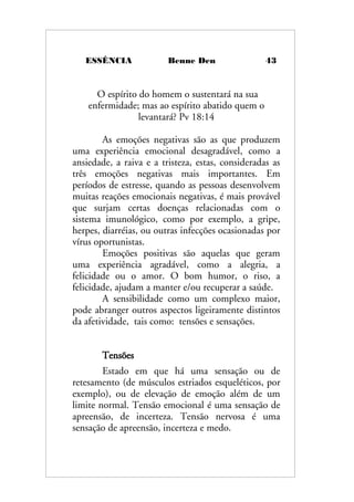 ESSÊNCIA Benne Den 43
O espírito do homem o sustentará na sua
enfermidade; mas ao espírito abatido quem o
levantará? Pv 18:14
As emoções negativas são as que produzem
uma experiência emocional desagradável, como a
ansiedade, a raiva e a tristeza, estas, consideradas as
três emoções negativas mais importantes. Em
períodos de estresse, quando as pessoas desenvolvem
muitas reações emocionais negativas, é mais provável
que surjam certas doenças relacionadas com o
sistema imunológico, como por exemplo, a gripe,
herpes, diarréias, ou outras infecções ocasionadas por
vírus oportunistas.
Emoções positivas são aquelas que geram
uma experiência agradável, como a alegria, a
felicidade ou o amor. O bom humor, o riso, a
felicidade, ajudam a manter e/ou recuperar a saúde.
A sensibilidade como um complexo maior,
pode abranger outros aspectos ligeiramente distintos
da afetividade, tais como: tensões e sensações.
Tensões
Estado em que há uma sensação ou de
retesamento (de músculos estriados esqueléticos, por
exemplo), ou de elevação de emoção além de um
limite normal. Tensão emocional é uma sensação de
apreensão, de incerteza. Tensão nervosa é uma
sensação de apreensão, incerteza e medo.
 