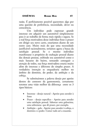 ESSÊNCIA Benne Den 47
razão. É perfeitamente possível querermos algo por
uma questão de preferência, necessidade, dever ou
consciência.
Um indivíduo pode expressar grande
interesse em adquirir um automóvel simplesmente
para ir ao trabalho de forma mais rápida e segura. Se
a real força motivadora desse indivíduo fosse o prazer
em dirigir seu novo carro, estaríamos diante de um
outro caso. Muito mais do que uma necessidade
justificável racionalmente, teríamos agora a busca da
satisfação pessoal. Se o mesmo indivíduo
manifestasse o propósito de exaltação pessoal diante
das demais pessoas, exibindo seu automóvel como o
mais luxuoso do bairro, tentando conseguir a
atenção de todos, sua força motivadora estaria muito
além do interesse e diferente do simples prazer. A
verdadeira intenção se enquadraria melhor no
âmbito do domínio, do poder, da ambição e da
cobiça.
Se substituirmos a palavra desejo por apetite
dentro do contexto da gastronomia, certamente
teremos uma visão melhor da diferença entre os 3
tipos básicos:
• Interesse - desejo natural - Apetite para atender à
fome
• Prazer - desejo específico - Apetite para atender
uma satisfação pessoal. Saborear uma guloseima,
uma sobremesa que dê prazer, por exemplo.
• Ambição – gula - Apetite para atender à cobiça, o
domínio e o poder. Comer tudo até a exaustão.
 