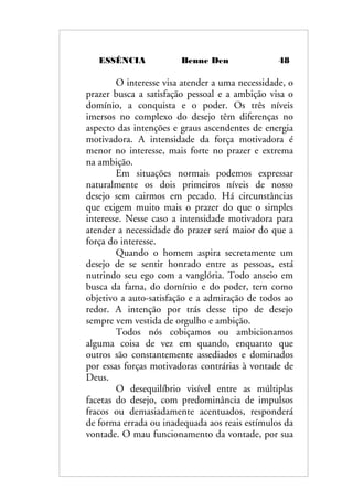ESSÊNCIA Benne Den 48
O interesse visa atender a uma necessidade, o
prazer busca a satisfação pessoal e a ambição visa o
domínio, a conquista e o poder. Os três níveis
imersos no complexo do desejo têm diferenças no
aspecto das intenções e graus ascendentes de energia
motivadora. A intensidade da força motivadora é
menor no interesse, mais forte no prazer e extrema
na ambição.
Em situações normais podemos expressar
naturalmente os dois primeiros níveis de nosso
desejo sem cairmos em pecado. Há circunstâncias
que exigem muito mais o prazer do que o simples
interesse. Nesse caso a intensidade motivadora para
atender a necessidade do prazer será maior do que a
força do interesse.
Quando o homem aspira secretamente um
desejo de se sentir honrado entre as pessoas, está
nutrindo seu ego com a vanglória. Todo anseio em
busca da fama, do domínio e do poder, tem como
objetivo a auto-satisfação e a admiração de todos ao
redor. A intenção por trás desse tipo de desejo
sempre vem vestida de orgulho e ambição.
Todos nós cobiçamos ou ambicionamos
alguma coisa de vez em quando, enquanto que
outros são constantemente assediados e dominados
por essas forças motivadoras contrárias à vontade de
Deus.
O desequilíbrio visível entre as múltiplas
facetas do desejo, com predominância de impulsos
fracos ou demasiadamente acentuados, responderá
de forma errada ou inadequada aos reais estímulos da
vontade. O mau funcionamento da vontade, por sua
 