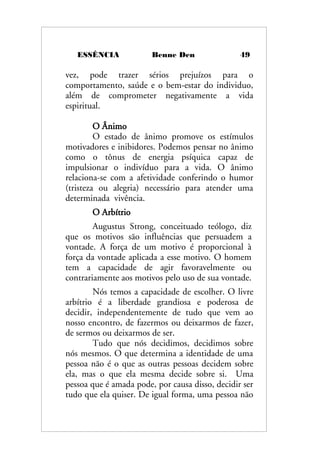 ESSÊNCIA Benne Den 49
vez, pode trazer sérios prejuízos para o
comportamento, saúde e o bem-estar do individuo,
além de comprometer negativamente a vida
espiritual.
O Ânimo
O estado de ânimo promove os estímulos
motivadores e inibidores. Podemos pensar no ânimo
como o tônus de energia psíquica capaz de
impulsionar o indivíduo para a vida. O ânimo
relaciona-se com a afetividade conferindo o humor
(tristeza ou alegria) necessário para atender uma
determinada vivência.
O Arbítrio
Augustus Strong, conceituado teólogo, diz
que os motivos são influências que persuadem a
vontade. A força de um motivo é proporcional à
força da vontade aplicada a esse motivo. O homem
tem a capacidade de agir favoravelmente ou
contrariamente aos motivos pelo uso de sua vontade.
Nós temos a capacidade de escolher. O livre
arbítrio é a liberdade grandiosa e poderosa de
decidir, independentemente de tudo que vem ao
nosso encontro, de fazermos ou deixarmos de fazer,
de sermos ou deixarmos de ser.
Tudo que nós decidimos, decidimos sobre
nós mesmos. O que determina a identidade de uma
pessoa não é o que as outras pessoas decidem sobre
ela, mas o que ela mesma decide sobre si. Uma
pessoa que é amada pode, por causa disso, decidir ser
tudo que ela quiser. De igual forma, uma pessoa não
 