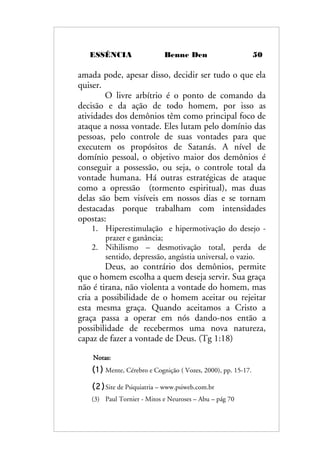 ESSÊNCIA Benne Den 50
amada pode, apesar disso, decidir ser tudo o que ela
quiser.
O livre arbítrio é o ponto de comando da
decisão e da ação de todo homem, por isso as
atividades dos demônios têm como principal foco de
ataque a nossa vontade. Eles lutam pelo domínio das
pessoas, pelo controle de suas vontades para que
executem os propósitos de Satanás. A nível de
domínio pessoal, o objetivo maior dos demônios é
conseguir a possessão, ou seja, o controle total da
vontade humana. Há outras estratégicas de ataque
como a opressão (tormento espiritual), mas duas
delas são bem visíveis em nossos dias e se tornam
destacadas porque trabalham com intensidades
opostas:
1. Hiperestimulação e hipermotivação do desejo -
prazer e ganância;
2. Nihilismo – desmotivação total, perda de
sentido, depressão, angústia universal, o vazio.
Deus, ao contrário dos demônios, permite
que o homem escolha a quem deseja servir. Sua graça
não é tirana, não violenta a vontade do homem, mas
cria a possibilidade de o homem aceitar ou rejeitar
esta mesma graça. Quando aceitamos a Cristo a
graça passa a operar em nós dando-nos então a
possibilidade de recebermos uma nova natureza,
capaz de fazer a vontade de Deus. (Tg 1:18)
Notas:
(1) Mente, Cérebro e Cognição ( Vozes, 2000), pp. 15-17.
(2)Site de Psiquiatria – www.psiweb.com.br
(3) Paul Tornier - Mitos e Neuroses – Abu – pág 70
 