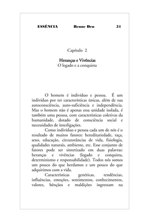 ESSÊNCIA Benne Den 51
Capítulo 2
Heranças e Vivências
O legado e a conquista
O homem é indivíduo e pessoa. É um
indivíduo por ter características únicas, além de sua
autoconsciência, auto-suficiência e independência.
Mas o homem não é apenas essa unidade isolada, é
também uma pessoa, com características coletivas da
humanidade, dotado de consciência social e
necessidades de interligações.
Como indivíduo e pessoa cada um de nós é o
resultado de muitos fatores: hereditariedade, raça,
sexo, educação, circunstâncias de vida, fisiologia,
qualidades naturais, ambiente, etc. Esse conjunto de
fatores pode ser sintetizado em duas palavras:
heranças e vivências (legado e conquista,
determinismo e responsabilidade). Todos nós somos
um pouco do que herdamos e um pouco do que
adquirimos com a vida.
Características genéticas, tendências,
influências, emoções, sentimentos, conhecimentos,
valores, bênçãos e maldições ingressam na
 