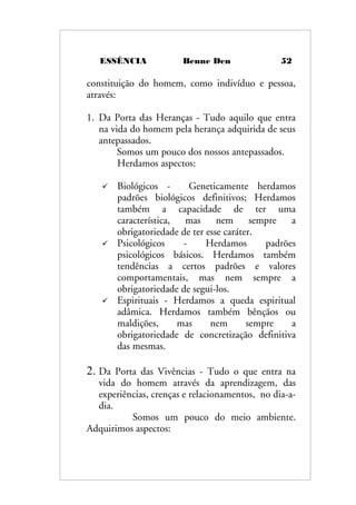 ESSÊNCIA Benne Den 52
constituição do homem, como indivíduo e pessoa,
através:
1. Da Porta das Heranças - Tudo aquilo que entra
na vida do homem pela herança adquirida de seus
antepassados.
Somos um pouco dos nossos antepassados.
Herdamos aspectos:
 Biológicos - Geneticamente herdamos
padrões biológicos definitivos; Herdamos
também a capacidade de ter uma
característica, mas nem sempre a
obrigatoriedade de ter esse caráter.
 Psicológicos - Herdamos padrões
psicológicos básicos. Herdamos também
tendências a certos padrões e valores
comportamentais, mas nem sempre a
obrigatoriedade de segui-los.
 Espirituais - Herdamos a queda espiritual
adâmica. Herdamos também bênçãos ou
maldições, mas nem sempre a
obrigatoriedade de concretização definitiva
das mesmas.
2. Da Porta das Vivências - Tudo o que entra na
vida do homem através da aprendizagem, das
experiências, crenças e relacionamentos, no dia-a-
dia.
Somos um pouco do meio ambiente.
Adquirimos aspectos:
 