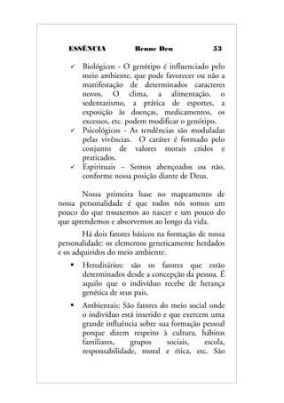 ESSÊNCIA Benne Den 53
 Biológicos - O genótipo é influenciado pelo
meio ambiente, que pode favorecer ou não a
manifestação de determinados caracteres
novos. O clima, a alimentação, o
sedentarismo, a prática de esportes, a
exposição às doenças, medicamentos, os
excessos, etc. podem modificar o genótipo.
 Psicológicos - As tendências são moduladas
pelas vivências. O caráter é formado pelo
conjunto de valores morais cridos e
praticados.
 Espirituais – Somos abençoados ou não,
conforme nossa posição diante de Deus.
Nossa primeira base no mapeamento de
nossa personalidade é que todos nós somos um
pouco do que trouxemos ao nascer e um pouco do
que aprendemos e absorvemos ao longo da vida.
Há dois fatores básicos na formação de nossa
personalidade: os elementos geneticamente herdados
e os adquiridos do meio ambiente.
 Hereditários: são os fatores que estão
determinados desde a concepção da pessoa. É
aquilo que o indivíduo recebe de herança
genética de seus pais.
 Ambientais: São fatores do meio social onde
o indivíduo está inserido e que exercem uma
grande influência sobre sua formação pessoal
porque dizem respeito à cultura, hábitos
familiares, grupos sociais, escola,
responsabilidade, moral e ética, etc. São
 