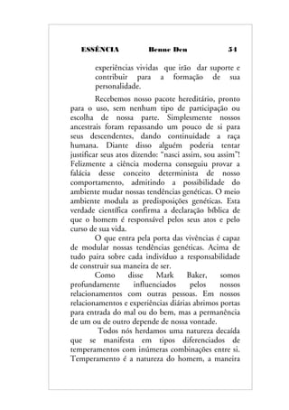 ESSÊNCIA Benne Den 54
experiências vividas que irão dar suporte e
contribuir para a formação de sua
personalidade.
Recebemos nosso pacote hereditário, pronto
para o uso, sem nenhum tipo de participação ou
escolha de nossa parte. Simplesmente nossos
ancestrais foram repassando um pouco de si para
seus descendentes, dando continuidade a raça
humana. Diante disso alguém poderia tentar
justificar seus atos dizendo: “nasci assim, sou assim”!
Felizmente a ciência moderna conseguiu provar a
falácia desse conceito determinista de nosso
comportamento, admitindo a possibilidade do
ambiente mudar nossas tendências genéticas. O meio
ambiente modula as predisposições genéticas. Esta
verdade científica confirma a declaração bíblica de
que o homem é responsável pelos seus atos e pelo
curso de sua vida.
O que entra pela porta das vivências é capaz
de modular nossas tendências genéticas. Acima de
tudo paira sobre cada indivíduo a responsabilidade
de construir sua maneira de ser.
Como disse Mark Baker, somos
profundamente influenciados pelos nossos
relacionamentos com outras pessoas. Em nossos
relacionamentos e experiências diárias abrimos portas
para entrada do mal ou do bem, mas a permanência
de um ou de outro depende de nossa vontade.
Todos nós herdamos uma natureza decaída
que se manifesta em tipos diferenciados de
temperamentos com inúmeras combinações entre si.
Temperamento é a natureza do homem, a maneira
 