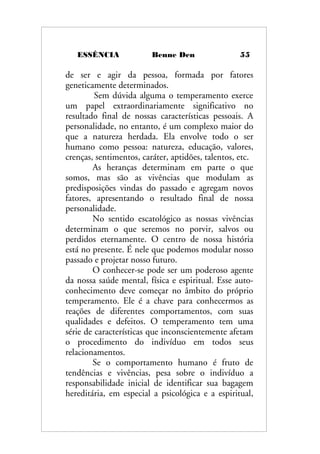 ESSÊNCIA Benne Den 55
de ser e agir da pessoa, formada por fatores
geneticamente determinados.
Sem dúvida alguma o temperamento exerce
um papel extraordinariamente significativo no
resultado final de nossas características pessoais. A
personalidade, no entanto, é um complexo maior do
que a natureza herdada. Ela envolve todo o ser
humano como pessoa: natureza, educação, valores,
crenças, sentimentos, caráter, aptidões, talentos, etc.
As heranças determinam em parte o que
somos, mas são as vivências que modulam as
predisposições vindas do passado e agregam novos
fatores, apresentando o resultado final de nossa
personalidade.
No sentido escatológico as nossas vivências
determinam o que seremos no porvir, salvos ou
perdidos eternamente. O centro de nossa história
está no presente. É nele que podemos modular nosso
passado e projetar nosso futuro.
O conhecer-se pode ser um poderoso agente
da nossa saúde mental, física e espiritual. Esse auto-
conhecimento deve começar no âmbito do próprio
temperamento. Ele é a chave para conhecermos as
reações de diferentes comportamentos, com suas
qualidades e defeitos. O temperamento tem uma
série de características que inconscientemente afetam
o procedimento do indivíduo em todos seus
relacionamentos.
Se o comportamento humano é fruto de
tendências e vivências, pesa sobre o indivíduo a
responsabilidade inicial de identificar sua bagagem
hereditária, em especial a psicológica e a espiritual,
 