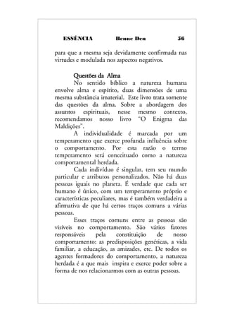 ESSÊNCIA Benne Den 56
para que a mesma seja devidamente confirmada nas
virtudes e modulada nos aspectos negativos.
Questões da Alma
No sentido bíblico a natureza humana
envolve alma e espírito, duas dimensões de uma
mesma substância imaterial. Este livro trata somente
das questões da alma. Sobre a abordagem dos
assuntos espirituais, nesse mesmo contexto,
recomendamos nosso livro “O Enigma das
Maldições”.
A individualidade é marcada por um
temperamento que exerce profunda influência sobre
o comportamento. Por esta razão o termo
temperamento será conceituado como a natureza
comportamental herdada.
Cada indivíduo é singular, tem seu mundo
particular e atributos personalizados. Não há duas
pessoas iguais no planeta. É verdade que cada ser
humano é único, com um temperamento próprio e
características peculiares, mas é também verdadeira a
afirmativa de que há certos traços comuns a várias
pessoas.
Esses traços comuns entre as pessoas são
visíveis no comportamento. São vários fatores
responsáveis pela constituição de nosso
comportamento: as predisposições genéticas, a vida
familiar, a educação, as amizades, etc. De todos os
agentes formadores do comportamento, a natureza
herdada é a que mais inspira e exerce poder sobre a
forma de nos relacionarmos com as outras pessoas.
 