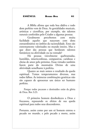 ESSÊNCIA Benne Den 61
A Bíblia afirma que toda boa dádiva e todo
dom perfeito vem de Deus. As genialidades musicais,
artísticas e científicas, por exemplo, são talentos
naturais conferidos pelo Criador a algumas pessoas.
Geralmente percebemos com muita
facilidade aqueles que nasceram com dons
extraordinários no âmbito da racionalidade. Estes são
extremamente valorizados no mundo inteiro. Mas o
que dizer das pessoas que herdaram talentos
fantásticos na afetividade ou na vontade?
Há pessoas visivelmente quebrantadas,
humildes, misericordiosas, compassivas, caridosas e
cheias de amor pelo próximo. Essas virtudes também
fazem parte do mostruário Divino de uma
afetividade semelhante à perfeita.
Quanto ao mais somos o resultado da queda
espiritual. Temos temperamentos diversos, mas
todos falhos. As inúmeras combinações genéticas não
são capazes de apresentar um único ser humano
perfeito.
Porque todos pecaram e destituídos estão da glória
de Deus. Rm 3:23.
O primeiro homem desobedeceu a Deus e
fracassou, repassando os efeitos de sua queda
espiritual para todos seus descendentes.
Portanto, assim como por um só homem entrou o
pecado no mundo, e pelo pecado a morte, assim
 
