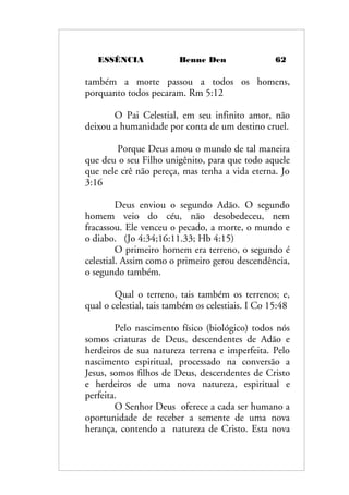 ESSÊNCIA Benne Den 62
também a morte passou a todos os homens,
porquanto todos pecaram. Rm 5:12
O Pai Celestial, em seu infinito amor, não
deixou a humanidade por conta de um destino cruel.
Porque Deus amou o mundo de tal maneira
que deu o seu Filho unigênito, para que todo aquele
que nele crê não pereça, mas tenha a vida eterna. Jo
3:16
Deus enviou o segundo Adão. O segundo
homem veio do céu, não desobedeceu, nem
fracassou. Ele venceu o pecado, a morte, o mundo e
o diabo. (Jo 4:34;16:11.33; Hb 4:15)
O primeiro homem era terreno, o segundo é
celestial. Assim como o primeiro gerou descendência,
o segundo também.
Qual o terreno, tais também os terrenos; e,
qual o celestial, tais também os celestiais. I Co 15:48
Pelo nascimento físico (biológico) todos nós
somos criaturas de Deus, descendentes de Adão e
herdeiros de sua natureza terrena e imperfeita. Pelo
nascimento espiritual, processado na conversão a
Jesus, somos filhos de Deus, descendentes de Cristo
e herdeiros de uma nova natureza, espiritual e
perfeita.
O Senhor Deus oferece a cada ser humano a
oportunidade de receber a semente de uma nova
herança, contendo a natureza de Cristo. Esta nova
 