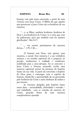 ESSÊNCIA Benne Den 63
herança vem pela nossa conversão, a partir de uma
vivência com Jesus Cristo. A Bíblia diz que aqueles
que pertencem a Jesus Cristo são co-herdeiros de sua
natureza.
“... e, se filhos, também herdeiros, herdeiros de
Deus e [co-herdeiros] de Cristo; se é certo que com
ele padecemos, para que também com ele sejamos
glorificados”. Rm 8:17.
“ ... vos torneis participantes da natureza
divina...”. 2 Pe 1:4b....
O homem sem Deus, tem apenas, uma
natureza, a carnal. Esta natureza é a sua verdadeira
essência e no sentido espiritual ela é propensa ao
pecado, tendenciosa à maldade e totalmente
inabilitada para a auto-salvação. Ao se converter a
Jesus Cristo o homem renascido recebe uma
natureza espiritual através da presença do Espírito
Santo em sua vida. A partir da conversão o Espírito
de Deus passa a comungar com o espírito do
homem, dando-lhe a oportunidade de ser governado
pelo Senhorio de Cristo e assim desfrutar de ordem e
paz interior.
Se vivermos dirigidos pelo Espírito Santo
nossa alma – racionalidade, afetividade e vontade –
será trabalhada com as virtudes da natureza de
Cristo, gerando frutos de uma natureza
completamente ajustada:
 