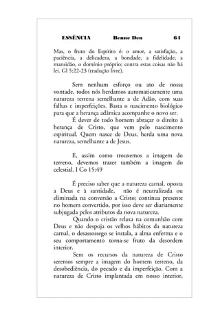 ESSÊNCIA Benne Den 64
Mas, o fruto do Espírito é: o amor, a satisfação, a
paciência, a delicadeza, a bondade, a fidelidade, a
mansidão, o domínio próprio; contra estas coisas não há
lei. Gl 5:22-23 (tradução livre).
Sem nenhum esforço ou ato de nossa
vontade, todos nós herdamos automaticamente uma
natureza terrena semelhante a de Adão, com suas
falhas e imperfeições. Basta o nascimento biológico
para que a herança adâmica acompanhe o novo ser.
É dever de todo homem abraçar o direito à
herança de Cristo, que vem pelo nascimento
espiritual. Quem nasce de Deus, herda uma nova
natureza, semelhante a de Jesus.
E, assim como trouxemos a imagem do
terreno, devemos trazer também a imagem do
celestial. I Co 15:49
É preciso saber que a natureza carnal, oposta
a Deus e à santidade, não é neutralizada ou
eliminada na conversão a Cristo; continua presente
no homem convertido, por isso deve ser diariamente
subjugada pelos atributos da nova natureza.
Quando o cristão relaxa na comunhão com
Deus e não despoja os velhos hábitos da natureza
carnal, o desassossego se instala, a alma enferma e o
seu comportamento torna-se fruto da desordem
interior.
Sem os recursos da natureza de Cristo
seremos sempre a imagem do homem terreno, da
desobediência, do pecado e da imperfeição. Com a
natureza de Cristo implantada em nosso interior,
 