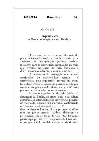 ESSÊNCIA Benne Den 67
Capítulo 4
Temperamentos
A Natureza Comportamental Herdada
O desenvolvimento humano é determinado
por uma interação contínua entre hereditariedade e
ambiente. As predisposições genéticas herdadas
interagem com as experiências encontradas no meio
que vivemos, no curso da vida, formando o
desenvolvimento individual e comportamental.
No momento da concepção um número
considerável de características pessoais é
determinado pela arquitetura genética do óvulo
fecundado. Nossa programação genética decide pela
cor de nossa pele e cabelo, altura, sexo e – até certo
ponto – nossa inteligência e temperamento.
As nossas experiências de vida (vivências)
dependem da família, do grupo social e da cultura
específica que estamos imersos. As vivências providas
do meio cedo modelam um indivíduo, confirmando
ou não suas tendências genéticas. O
desenvolvimento humano é um processo vitalício,
uma vez que as pessoas mudam fisicamente e
psicologicamente ao longo da vida. Mas, há certos
padrões que permanecem nas pessoas, de forma mais
ou menos estável, possibilitando o estudo de tipos
 