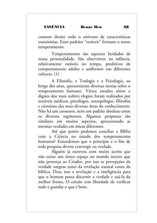 ESSÊNCIA Benne Den 68
comuns dentre todo o universo de características
transitórias. Esses padrões “estáveis” formam o nosso
temperamento.
Temperamentos são aspectos herdados de
nossa personalidade. São observáveis na infância,
relativamente estáveis no tempo, preditivos de
comportamento adulto e uniformes nas diferentes
culturas. (1)
A Filosofia, a Teologia e a Psicologia, ao
longo dos anos, apresentaram diversas teorias sobre o
temperamento humano. Vários estudos sérios e
dignos dos mais nobres elogios foram realizados por
notáveis médicos, psicólogos, antropólogos, filósofos
e cientistas das mais diversas áreas do conhecimento.
Não há um consenso, nem um padrão absoluto entre
os diversos segmentos. Algumas propostas são
similares em muitos aspectos, apresentando as
mesmas verdades em óticas diferentes.
Até que ponto podemos conciliar a Bíblia
com a Ciência no estudo dos temperamentos
humanos? Entendemos que o princípio e o fim de
toda pesquisa devem convergir na verdade.
Alguém já escreveu com muito acerto que
não existe um único espaço no mundo inteiro que
não pertença ao Criador, por isso as percepções da
verdade surgem tanto da revelação natural como da
bíblica. Deus traz a revelação e a inteligência para
que o homem possa discernir a verdade e usá-la da
melhor forma. O cristão tem liberdade de verificar
tudo e guardar o que é bom.
 