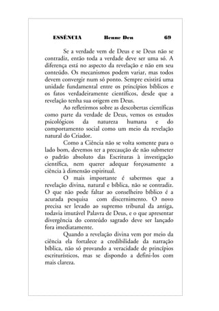 ESSÊNCIA Benne Den 69
Se a verdade vem de Deus e se Deus não se
contradiz, então toda a verdade deve ser uma só. A
diferença está no aspecto da revelação e não em seu
conteúdo. Os mecanismos podem variar, mas todos
devem convergir num só ponto. Sempre existirá uma
unidade fundamental entre os princípios bíblicos e
os fatos verdadeiramente científicos, desde que a
revelação tenha sua origem em Deus.
Ao refletirmos sobre as descobertas científicas
como parte da verdade de Deus, vemos os estudos
psicológicos da natureza humana e do
comportamento social como um meio da revelação
natural do Criador.
Como a Ciência não se volta somente para o
lado bom, devemos ter a precaução de não submeter
o padrão absoluto das Escrituras à investigação
científica, nem querer adequar forçosamente a
ciência à dimensão espiritual.
O mais importante é sabermos que a
revelação divina, natural e bíblica, não se contradiz.
O que não pode faltar ao conselheiro bíblico é a
acurada pesquisa com discernimento. O novo
precisa ser levado ao supremo tribunal da antiga,
todavia imutável Palavra de Deus, e o que apresentar
divergência do conteúdo sagrado deve ser lançado
fora imediatamente.
Quando a revelação divina vem por meio da
ciência ela fortalece a credibilidade da narração
bíblica, não só provando a veracidade de princípios
escriturísticos, mas se dispondo a defini-los com
mais clareza.
 