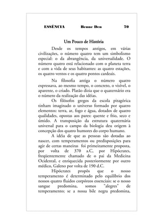 ESSÊNCIA Benne Den 70
Um Pouco de História
Desde os tempos antigos, em várias
civilizações, o número quatro tem um simbolismo
especial: o da abrangência, da universalidade. O
número quatro está relacionado com o planeta terra
e com a vida de seus habitantes: as quatro estações,
os quatro ventos e os quatro pontos cardeais.
Na filosofia antiga o número quatro
expressava, ao mesmo tempo, o concreto, o visível, o
aparente, o criado. Platão dizia que o quaternário era
o número da realização das idéias.
Os filósofos gregos da escola pitagórica
tinham imaginado o universo formado por quatro
elementos: terra, ar, fogo e água, dotados de quatro
qualidades, opostas aos pares: quente e frio, seco e
úmido. A transposição da estrutura quaternária
universal para o campo da biologia deu origem à
concepção dos quatro humores do corpo humano.
A idéia de que as pessoas são dotadas ao
nascer, com temperamentos ou predisposições para
agir de certas maneiras foi primeiramente proposta,
por volta de 370 a.C, por Hipócrates,
freqüentemente chamado de o pai da Medicina
Ocidental, e enriquecida posteriormente por outro
médico, Galeno por volta de 190 d.C.
Hipócrates propôs que o nosso
temperamento é determinado pelo equilíbrio dos
nossos quatro fluidos corpóreos essenciais: se o nosso
sangue predomina, somos "alegres" de
temperamento; se a nossa bile negra predomina,
 