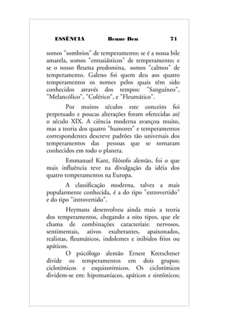 ESSÊNCIA Benne Den 71
somos "sombrios" de temperamento; se é a nossa bile
amarela, somos "entusiásticos" de temperamento; e
se o nosso fleuma predomina, somos "calmos" de
temperamento. Galeno foi quem deu aos quatro
temperamentos os nomes pelos quais têm sido
conhecidos através dos tempos: "Sanguíneo",
"Melancólico", "Colérico", e "Fleumático".
Por muitos séculos este conceito foi
perpetuado e poucas alterações foram oferecidas até
o século XIX. A ciência moderna avançou muito,
mas a teoria dos quatro "humores" e temperamentos
correspondentes descreve padrões tão universais dos
temperamentos das pessoas que se tornaram
conhecidos em todo o planeta.
Emmanuel Kant, filósofo alemão, foi o que
mais influência teve na divulgação da idéia dos
quatro temperamentos na Europa.
A classificação moderna, talvez a mais
popularmente conhecida, é a do tipo "extrovertido"
e do tipo "introvertido".
Heymans desenvolveu ainda mais a teoria
dos temperamentos, chegando a oito tipos, que ele
chama de combinações caracteriais: nervosos,
sentimentais, ativos exuberantes, apaixonados,
realistas, fleumáticos, indolentes e inibidos frios ou
apáticos.
O psicólogo alemão Ernest Kretschmer
divide os temperamentos em dois grupos:
ciclotímicos e esquizotímicos. Os ciclotímicos
dividem-se em: hipomaníacos, apáticos e sintônicos;
 