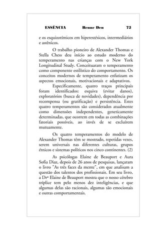 ESSÊNCIA Benne Den 72
e os esquizotímicos em hiperestésicos, intermediários
e astênicos.
O trabalho pioneiro de Alexander Thomas e
Stella Chess deu início ao estudo moderno do
temperamento nas crianças com o New York
Longitudinal Study. Conceituaram o temperamento
como componente estilístico do comportamento. Os
conceitos modernos de temperamento enfatizam os
aspectos emocionais, motivacionais e adaptativos.
Especificamente, quatro traços principais
foram identificados: esquiva (evitar danos),
exploratórios (busca de novidades), dependência por
recompensa (ou gratificação) e persistência. Estes
quatro temperamentos são considerados atualmente
como dimensões independentes, geneticamente
determinadas, que ocorrem em todas as combinações
fatoriais possíveis, ao invés de se excluírem
mutuamente.
Os quatro temperamentos do modelo de
Alexander Thomas têm se mostrado, repetidas vezes,
serem universais nas diferentes culturas, grupos
étnicos e sistemas políticos nos cinco continentes. (2)
As psicólogas Elaine de Beauport e Aura
Sofia Diaz, depois de 26 anos de pesquisas, lançaram
o livro "As três faces da mente", em que analisam a
questão dos talentos dos profissionais. Em seu livro,
a Drª Elaine de Beauport mostra que o nosso cérebro
tríplice tem pelo menos dez inteligências, e que
algumas delas são racionais, algumas são emocionais
e outras comportamentais.
 