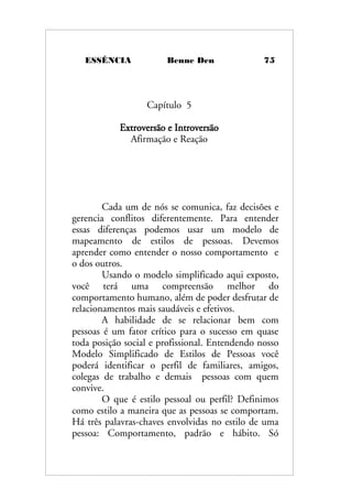 ESSÊNCIA Benne Den 75
Capítulo 5
Extroversão e Introversão
Afirmação e Reação
Cada um de nós se comunica, faz decisões e
gerencia conflitos diferentemente. Para entender
essas diferenças podemos usar um modelo de
mapeamento de estilos de pessoas. Devemos
aprender como entender o nosso comportamento e
o dos outros.
Usando o modelo simplificado aqui exposto,
você terá uma compreensão melhor do
comportamento humano, além de poder desfrutar de
relacionamentos mais saudáveis e efetivos.
A habilidade de se relacionar bem com
pessoas é um fator crítico para o sucesso em quase
toda posição social e profissional. Entendendo nosso
Modelo Simplificado de Estilos de Pessoas você
poderá identificar o perfil de familiares, amigos,
colegas de trabalho e demais pessoas com quem
convive.
O que é estilo pessoal ou perfil? Definimos
como estilo a maneira que as pessoas se comportam.
Há três palavras-chaves envolvidas no estilo de uma
pessoa: Comportamento, padrão e hábito. Só
 