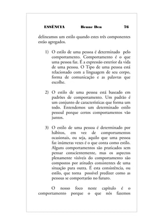 ESSÊNCIA Benne Den 76
delineamos um estilo quando estes três componentes
estão agregados.
1) O estilo de uma pessoa é determinado pelo
comportamento. Comportamento é o que
uma pessoa faz. É a expressão exterior da vida
de uma pessoa. O Tipo de uma pessoa está
relacionado com a linguagem de seu corpo,
forma de comunicação e as palavras que
escolhe.
2) O estilo de uma pessoa está baseado em
padrões de comportamento. Um padrão é
um conjunto de características que forma um
todo. Entendemos um determinado estilo
pessoal porque certos comportamentos vão
juntos.
3) O estilo de uma pessoa é determinado por
hábitos, em vez de comportamentos
ocasionais, ou seja, aquilo que uma pessoa
faz inúmeras vezes é o que conta como estilo.
Alguns comportamentos são praticados sem
pensar conscientemente, mas os aspectos
plenamente visíveis do comportamento são
compostos por atitudes consistentes de uma
situação para outra. É esta consistência, ou
estilo, que torna possível predizer como as
pessoas se comportarão no futuro.
O nosso foco neste capítulo é o
comportamento porque o que nós fazemos
 