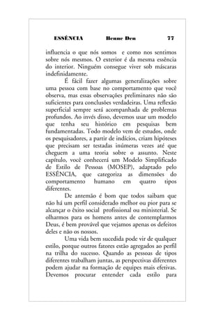 ESSÊNCIA Benne Den 77
influencia o que nós somos e como nos sentimos
sobre nós mesmos. O exterior é da mesma essência
do interior. Ninguém consegue viver sob máscaras
indefinidamente.
É fácil fazer algumas generalizações sobre
uma pessoa com base no comportamento que você
observa, mas essas observações preliminares não são
suficientes para conclusões verdadeiras. Uma reflexão
superficial sempre será acompanhada de problemas
profundos. Ao invés disso, devemos usar um modelo
que tenha seu histórico em pesquisas bem
fundamentadas. Todo modelo vem de estudos, onde
os pesquisadores, a partir de indícios, criam hipóteses
que precisam ser testadas inúmeras vezes até que
cheguem a uma teoria sobre o assunto. Neste
capítulo, você conhecerá um Modelo Simplificado
de Estilo de Pessoas (MOSEP), adaptado pelo
ESSÊNCIA, que categoriza as dimensões do
comportamento humano em quatro tipos
diferentes.
De antemão é bom que todos saibam que
não há um perfil considerado melhor ou pior para se
alcançar o êxito social profissional ou ministerial. Se
olharmos para os homens antes de contemplarmos
Deus, é bem provável que vejamos apenas os defeitos
deles e não os nossos.
Uma vida bem sucedida pode vir de qualquer
estilo, porque outros fatores estão agregados ao perfil
na trilha do sucesso. Quando as pessoas de tipos
diferentes trabalham juntas, as perspectivas diferentes
podem ajudar na formação de equipes mais efetivas.
Devemos procurar entender cada estilo para
 