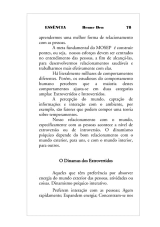 ESSÊNCIA Benne Den 78
aprendermos uma melhor forma de relacionamento
com as pessoas.
A meta fundamental do MOSEP é construir
pontes, ou seja, nossos esforços devem ser centrados
no entendimento das pessoas, a fim de alcançá-las,
para desenvolvermos relacionamentos saudáveis e
trabalharmos mais efetivamente com elas.
Há literalmente milhares de comportamentos
diferentes. Porém, os estudiosos do comportamento
humano percebem que a maioria destes
comportamentos ajusta-se em duas categorias
amplas: Extrovertidos e Introvertidos.
A percepção do mundo, captação de
informações e interação com o ambiente, por
exemplo, são fatores que podem compor uma teoria
sobre temperamentos.
Nosso relacionamento com o mundo,
especificamente com as pessoas acontece a nível de
extroversão ou de introversão. O dinamismo
psíquico depende do bom relacionamento com o
mundo exterior, para uns, e com o mundo interior,
para outros.
O Dinamus dos Extrovertidos
Aqueles que têm preferência por absorver
energia do mundo exterior das pessoas, atividades ou
coisas. Dinamismo psíquico interativo.
Preferem interação com as pessoas; Agem
rapidamente; Expandem energia; Concentram-se nos
 