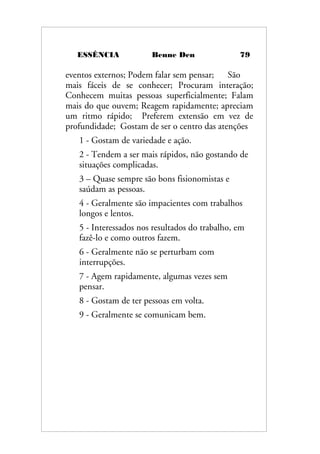 ESSÊNCIA Benne Den 79
eventos externos; Podem falar sem pensar; São
mais fáceis de se conhecer; Procuram interação;
Conhecem muitas pessoas superficialmente; Falam
mais do que ouvem; Reagem rapidamente; apreciam
um ritmo rápido; Preferem extensão em vez de
profundidade; Gostam de ser o centro das atenções
1 - Gostam de variedade e ação.
2 - Tendem a ser mais rápidos, não gostando de
situações complicadas.
3 – Quase sempre são bons fisionomistas e
saúdam as pessoas.
4 - Geralmente são impacientes com trabalhos
longos e lentos.
5 - Interessados nos resultados do trabalho, em
fazê-lo e como outros fazem.
6 - Geralmente não se perturbam com
interrupções.
7 - Agem rapidamente, algumas vezes sem
pensar.
8 - Gostam de ter pessoas em volta.
9 - Geralmente se comunicam bem.
 