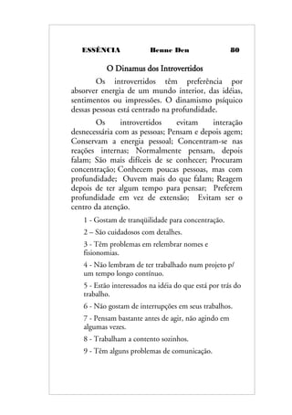 ESSÊNCIA Benne Den 80
O Dinamus dos Introvertidos
Os introvertidos têm preferência por
absorver energia de um mundo interior, das idéias,
sentimentos ou impressões. O dinamismo psíquico
dessas pessoas está centrado na profundidade.
Os introvertidos evitam interação
desnecessária com as pessoas; Pensam e depois agem;
Conservam a energia pessoal; Concentram-se nas
reações internas; Normalmente pensam, depois
falam; São mais difíceis de se conhecer; Procuram
concentração; Conhecem poucas pessoas, mas com
profundidade; Ouvem mais do que falam; Reagem
depois de ter algum tempo para pensar; Preferem
profundidade em vez de extensão; Evitam ser o
centro da atenção.
1 - Gostam de tranqüilidade para concentração.
2 – São cuidadosos com detalhes.
3 - Têm problemas em relembrar nomes e
fisionomias.
4 - Não lembram de ter trabalhado num projeto p/
um tempo longo contínuo.
5 - Estão interessados na idéia do que está por trás do
trabalho.
6 - Não gostam de interrupções em seus trabalhos.
7 - Pensam bastante antes de agir, não agindo em
algumas vezes.
8 - Trabalham a contento sozinhos.
9 - Têm alguns problemas de comunicação.
 