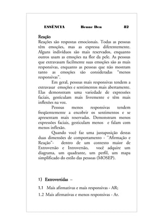 ESSÊNCIA Benne Den 82
Reação
Reações são respostas emocionais. Todas as pessoas
têm emoções, mas as expressa diferentemente.
Alguns indivíduos são mais reservados, enquanto
outros usam as emoções na flor da pele. As pessoas
que extravasam facilmente suas emoções são as mais
responsivas, enquanto as pessoas que não mostram
tanto as emoções são consideradas “menos
responsivas”.
Em geral, pessoas mais responsivas tendem a
extravasar emoções e sentimentos mais abertamente.
Elas demonstram uma variedade de expressões
faciais, gesticulam mais livremente e têm mais
inflexões na voz.
Pessoas menos responsivas tendem
freqüentemente a encobrir os sentimentos e se
apresentam mais reservadas. Demonstram menos
expressões faciais, gesticulam menos e falam com
menos inflexão.
Quando você faz uma justaposição destas
duas dimensões de comportamento - ''Afirmação e
Reação”- dentro de um contexto maior de
Extroversão e Introversão, você adquire um
diagrama, um quadrante, um perfil, um mapa
simplificado do estilo das pessoas (MOSEP).
1) Extrovertidas –
1.1 Mais afirmativas e mais responsivas - AR;
1.2 Mais afirmativas e menos responsivas - Ar.
 