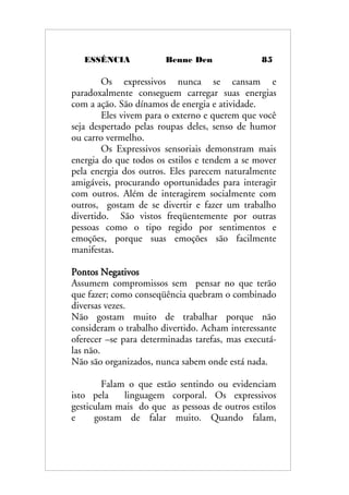 ESSÊNCIA Benne Den 85
Os expressivos nunca se cansam e
paradoxalmente conseguem carregar suas energias
com a ação. São dínamos de energia e atividade.
Eles vivem para o externo e querem que você
seja despertado pelas roupas deles, senso de humor
ou carro vermelho.
Os Expressivos sensoriais demonstram mais
energia do que todos os estilos e tendem a se mover
pela energia dos outros. Eles parecem naturalmente
amigáveis, procurando oportunidades para interagir
com outros. Além de interagirem socialmente com
outros, gostam de se divertir e fazer um trabalho
divertido. São vistos freqüentemente por outras
pessoas como o tipo regido por sentimentos e
emoções, porque suas emoções são facilmente
manifestas.
Pontos Negativos
Assumem compromissos sem pensar no que terão
que fazer; como conseqüência quebram o combinado
diversas vezes.
Não gostam muito de trabalhar porque não
consideram o trabalho divertido. Acham interessante
oferecer –se para determinadas tarefas, mas executá-
las não.
Não são organizados, nunca sabem onde está nada.
Falam o que estão sentindo ou evidenciam
isto pela linguagem corporal. Os expressivos
gesticulam mais do que as pessoas de outros estilos
e gostam de falar muito. Quando falam,
 