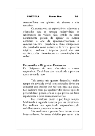 ESSÊNCIA Benne Den 86
compartilham suas opiniões, são sinceros e não
tentativos.
Os expressivos são exploratórios; calorosos e
orientados para as pessoas; subjetividade; os
sentimentos são válidos, faça sentido ou não;
naturalmente gostam de agradar os outros;
dominam a arte da apreciação;valorizam o
compadecimento; percebem o clima interpessoal;
são percebidos como maleáveis; às vezes parecem
ilógicos; avaliam o impacto pessoal das suas
decisões; estão sintonizados na comunicação não
verbal.
Extrovertidos – Dirigentes - Dominantes
Os Dirigentes são mais afirmativos e menos
responsivos. Caminham com autoridade e parecem
tomar conta de tudo.
Tais pessoas não querem desperdiçar muito
tempo em atividade trivial sem resultados óbvios ou
conversar com pessoas que não têm nada que dizer.
Eles realizam mais que qualquer dos outros tipos de
personalidade, podem avaliar o que precisa ser feito
rapidamente e estão normalmente certos.
Eles trabalham muito e por longo tempo.
Multitarefa é segunda natureza para os direcionais.
Eles realizam uma quantidade surpreendente de
trabalho em um tempo muito curto.
São confiantes e podem fazer outros serem
bem confiantes. Por serem dirigidos por metas, não
 