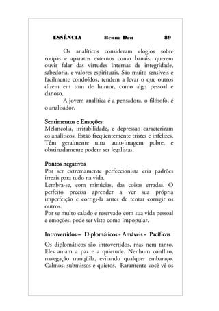 ESSÊNCIA Benne Den 89
Os analíticos consideram elogios sobre
roupas e aparatos externos como banais; querem
ouvir falar das virtudes internas de integridade,
sabedoria, e valores espirituais. São muito sensíveis e
facilmente condoídos; tendem a levar o que outros
dizem em tom de humor, como algo pessoal e
danoso.
A jovem analítica é a pensadora, o filósofo, é
o analisador.
Sentimentos e Emoções:
Melancolia, irritabilidade, e depressão caracterizam
os analíticos. Estão freqüentemente tristes e infelizes.
Têm geralmente uma auto-imagem pobre, e
obstinadamente podem ser legalistas.
Pontos negativos
Por ser extremamente perfeccionista cria padrões
irreais para tudo na vida.
Lembra-se, com minúcias, das coisas erradas. O
perfeito precisa aprender a ver sua própria
imperfeição e corrigi-la antes de tentar corrigir os
outros.
Por se muito calado e reservado com sua vida pessoal
e emoções, pode ser visto como impopular.
Introvertidos – Diplomáticos - Amáveis - Pacíficos
Os diplomáticos são introvertidos, mas nem tanto.
Eles amam a paz e a quietude. Nenhum conflito,
navegação tranqüila, evitando qualquer embaraço.
Calmos, submissos e quietos. Raramente você vê os
 
