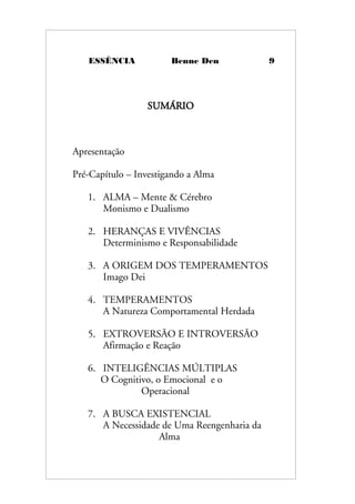 ESSÊNCIA Benne Den 9
SUMÁRIO
Apresentação
Pré-Capítulo – Investigando a Alma
1. ALMA – Mente & Cérebro
Monismo e Dualismo
2. HERANÇAS E VIVÊNCIAS
Determinismo e Responsabilidade
3. A ORIGEM DOS TEMPERAMENTOS
Imago Dei
4. TEMPERAMENTOS
A Natureza Comportamental Herdada
5. EXTROVERSÃO E INTROVERSÃO
Afirmação e Reação
6. INTELIGÊNCIAS MÚLTIPLAS
O Cognitivo, o Emocional e o
Operacional
7. A BUSCA EXISTENCIAL
A Necessidade de Uma Reengenharia da
Alma
 