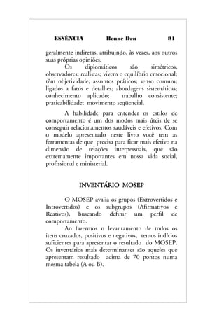 ESSÊNCIA Benne Den 91
geralmente indiretas, atribuindo, às vezes, aos outros
suas próprias opiniões.
Os diplomáticos são simétricos,
observadores; realistas; vivem o equilíbrio emocional;
têm objetividade; assuntos práticos; senso comum;
ligados a fatos e detalhes; abordagens sistemáticas;
conhecimento aplicado; trabalho consistente;
praticabilidade; movimento seqüencial.
A habilidade para entender os estilos de
comportamento é um dos modos mais úteis de se
conseguir relacionamentos saudáveis e efetivos. Com
o modelo apresentado neste livro você tem as
ferramentas de que precisa para ficar mais efetivo na
dimensão de relações interpessoais, que são
extremamente importantes em nossa vida social,
profissional e ministerial.
INVENTÁRIO MOSEP
O MOSEP avalia os grupos (Extrovertidos e
Introvertidos) e os subgrupos (Afirmativos e
Reativos), buscando definir um perfil de
comportamento.
Ao fazermos o levantamento de todos os
itens cruzados, positivos e negativos, temos indícios
suficientes para apresentar o resultado do MOSEP.
Os inventários mais determinantes são aqueles que
apresentam resultado acima de 70 pontos numa
mesma tabela (A ou B).
 