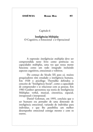 ESSÊNCIA Benne Den 97
Capítulo 6
Inteligências Múltiplas
O Cognitivo, o Emocional e o Operacional
A expressão inteligências múltiplas deve ser
compreendida neste livro como potências ou
capacidades múltiplas, uma vez que nossa mente
funciona como um todo integrado incluindo
aspectos cognitivos, emocionais e volitivos.
Do começo do Século XX para cá, muitos
pesquisadores têm estudado a inteligência humana.
Em 1920 o psicólogo Thorndike defendeu o
conceito de “Inteligência Social”, como a capacidade
de compreender e se relacionar com as pessoas. Em
1983 Gardner apresentou sua teoria de Inteligências
Múltiplas: verbal, musical, cinestésica, espacial,
intrapessoal e interpessoal.
Daniel Goleman, em 1995, concluiu que o
ser humano era portador de uma dimensão de
inteligência emocional, variando de indivíduo para
indivíduo, e que lhe possibilita um melhor
desempenho emocional consigo mesmo e com os
outros.
 