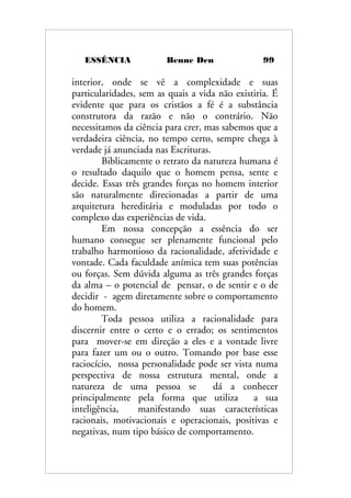 ESSÊNCIA Benne Den 99
interior, onde se vê a complexidade e suas
particularidades, sem as quais a vida não existiria. É
evidente que para os cristãos a fé é a substância
construtora da razão e não o contrário. Não
necessitamos da ciência para crer, mas sabemos que a
verdadeira ciência, no tempo certo, sempre chega à
verdade já anunciada nas Escrituras.
Biblicamente o retrato da natureza humana é
o resultado daquilo que o homem pensa, sente e
decide. Essas três grandes forças no homem interior
são naturalmente direcionadas a partir de uma
arquitetura hereditária e moduladas por todo o
complexo das experiências de vida.
Em nossa concepção a essência do ser
humano consegue ser plenamente funcional pelo
trabalho harmonioso da racionalidade, afetividade e
vontade. Cada faculdade anímica tem suas potências
ou forças. Sem dúvida alguma as três grandes forças
da alma – o potencial de pensar, o de sentir e o de
decidir - agem diretamente sobre o comportamento
do homem.
Toda pessoa utiliza a racionalidade para
discernir entre o certo e o errado; os sentimentos
para mover-se em direção a eles e a vontade livre
para fazer um ou o outro. Tomando por base esse
raciocício, nossa personalidade pode ser vista numa
perspectiva de nossa estrutura mental, onde a
natureza de uma pessoa se dá a conhecer
principalmente pela forma que utiliza a sua
inteligência, manifestando suas características
racionais, motivacionais e operacionais, positivas e
negativas, num tipo básico de comportamento.
 