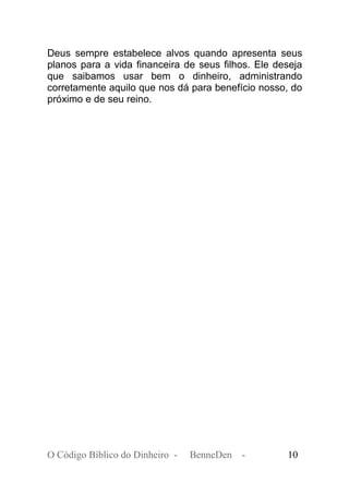 Deus sempre estabelece alvos quando apresenta seus
planos para a vida financeira de seus filhos. Ele deseja
que saibamos usar bem o dinheiro, administrando
corretamente aquilo que nos dá para benefício nosso, do
próximo e de seu reino.
O Código Bíblico do Dinheiro - BenneDen - 10
 